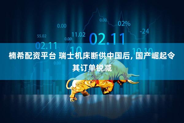 楠希配资平台 瑞士机床断供中国后, 国产崛起令其订单锐减