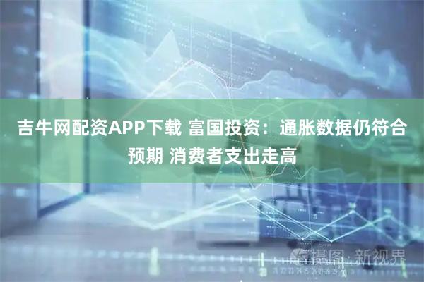 吉牛网配资APP下载 富国投资：通胀数据仍符合预期 消费者支出走高