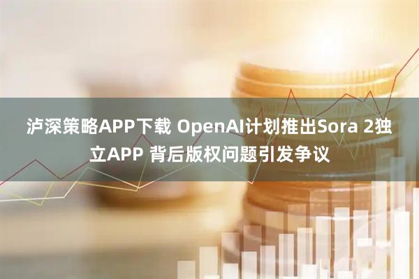 泸深策略APP下载 OpenAI计划推出Sora 2独立APP 背后版权问题引发争议