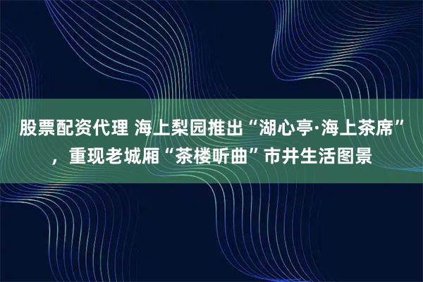 股票配资代理 海上梨园推出“湖心亭·海上茶席”，重现老城厢“茶楼听曲”市井生活图景