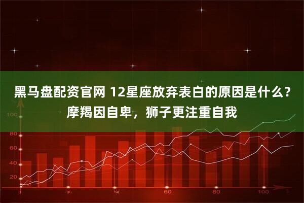黑马盘配资官网 12星座放弃表白的原因是什么？摩羯因自卑，狮子更注重自我