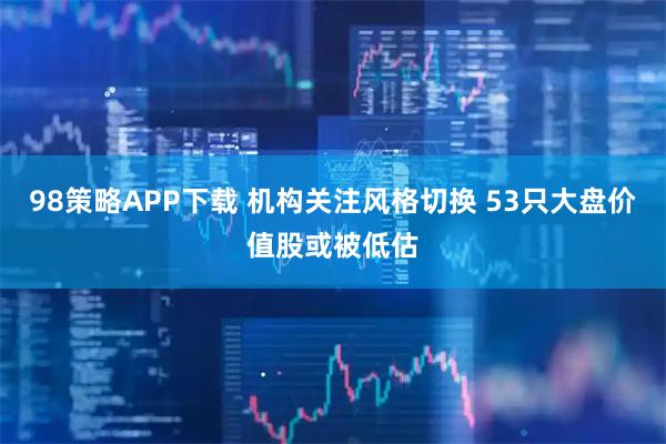 98策略APP下载 机构关注风格切换 53只大盘价值股或被低估