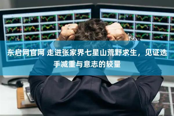 东启网官网 走进张家界七星山荒野求生,见证选手减重与意志的较量