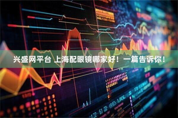 兴盛网平台 上海配眼镜哪家好！一篇告诉你！