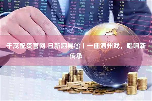 千茂配资官网 日新泗县③丨一曲泗州戏，唱响新传承