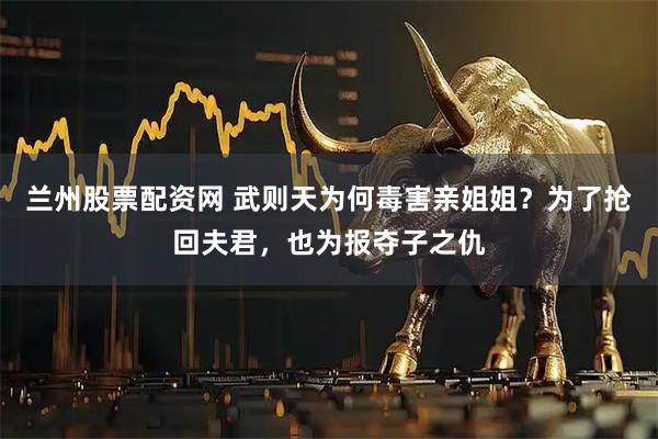 兰州股票配资网 武则天为何毒害亲姐姐？为了抢回夫君，也为报夺子之仇