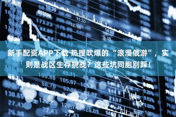 新手配资APP下载 热搜吹爆的 “浪漫俄游”，实则是战区生存挑战？这些坑同胞别踩！