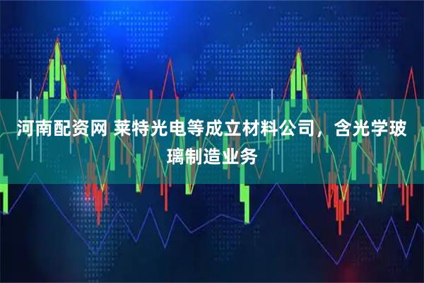 河南配资网 莱特光电等成立材料公司，含光学玻璃制造业务