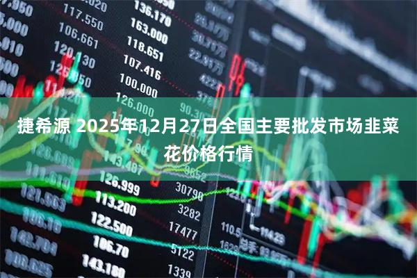 捷希源 2025年12月27日全国主要批发市场韭菜花价格行情