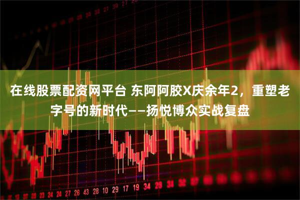 在线股票配资网平台 东阿阿胶X庆余年2，重塑老字号的新时代——扬悦博众实战复盘