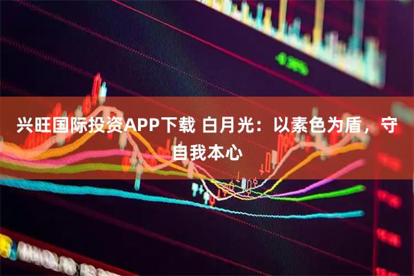 兴旺国际投资APP下载 白月光：以素色为盾，守自我本心