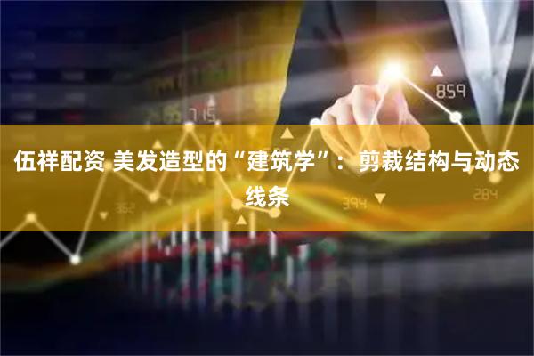 伍祥配资 美发造型的“建筑学”：剪裁结构与动态线条