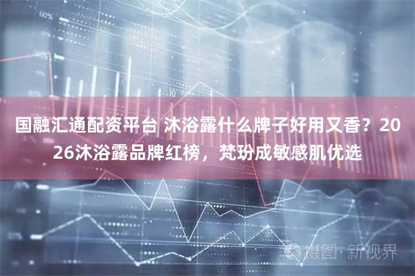 国融汇通配资平台 沐浴露什么牌子好用又香？2026沐浴露品牌红榜，梵玢成敏感肌优选