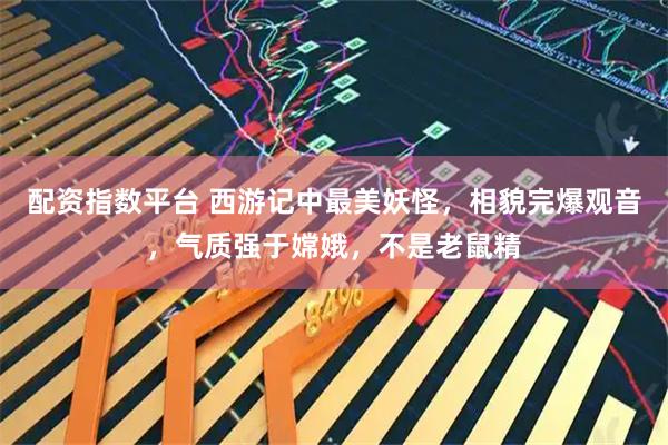 配资指数平台 西游记中最美妖怪，相貌完爆观音，气质强于嫦娥，不是老鼠精