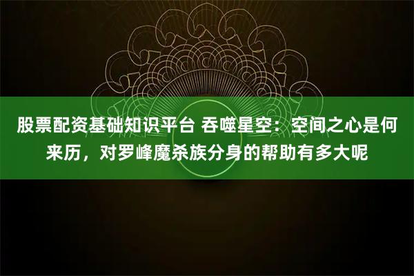 股票配资基础知识平台 吞噬星空：空间之心是何来历，对罗峰魔杀族分身的帮助有多大呢