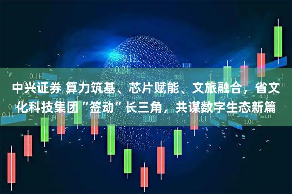 中兴证券 算力筑基、芯片赋能、文旅融合，省文化科技集团“签动”长三角，共谋数字生态新篇