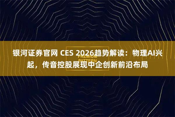 银河证券官网 CES 2026趋势解读：物理AI兴起，传音控股展现中企创新前沿布局