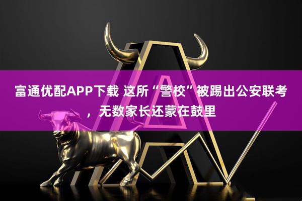 富通优配APP下载 这所“警校”被踢出公安联考，无数家长还蒙在鼓里