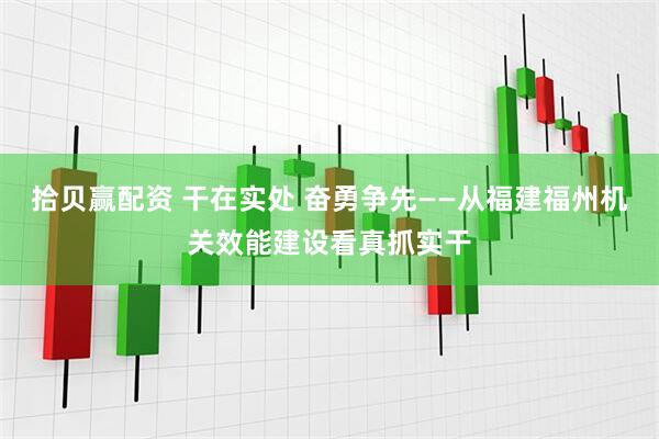 拾贝赢配资 干在实处 奋勇争先——从福建福州机关效能建设看真抓实干