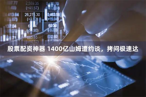 股票配资神器 1400亿山姆遭约谈，拷问极速达