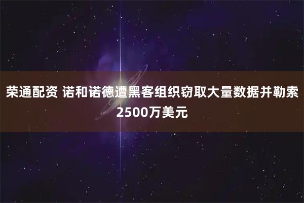 荣通配资 诺和诺德遭黑客组织窃取大量数据并勒索2500万美元