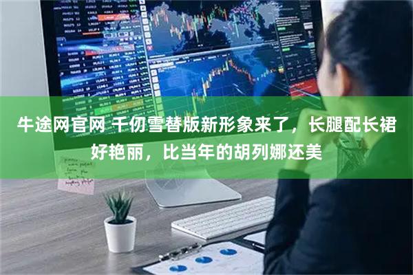 牛途网官网 千仞雪替版新形象来了，长腿配长裙好艳丽，比当年的胡列娜还美