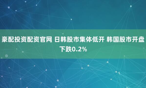 豪配投资配资官网 日韩股市集体低开 韩国股市开盘下跌0.2%