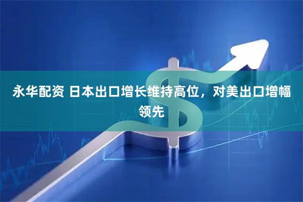 永华配资 日本出口增长维持高位，对美出口增幅领先