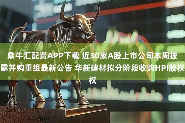 鼎牛汇配资APP下载 近30家A股上市公司本周披露并购重组最新公告 华新建材拟分阶段收购HPI股权